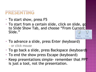 •
•

•

To start show, press F5
To start from a certain slide, click on slide, go
to Slide Show Tab, and choose “From Current
Slide.”
To advance a slide, press Enter (keyboard)
–

•
•
•

or click mouse

To go back a slide, press Backspace (keyboard)
To end the show press Escape (keyboard)
Keep presentations simple- remember that PPT
is just a tool, not the presentation.

 
