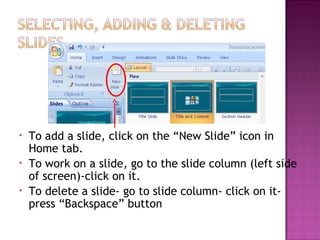 •
•
•

To add a slide, click on the “New Slide” icon in
Home tab.
To work on a slide, go to the slide column (left side
of screen)-click on it.
To delete a slide- go to slide column- click on itpress “Backspace” button

 