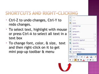 •
•

•

Ctrl-Z to undo changes, Ctrl-Y to
redo changes.
To select text, highlight with mouse
or press Ctrl-A to select all text in a
text box
To change font, color, & size, text
and then right–click on it to get
mini pop-up toolbar & menu

 