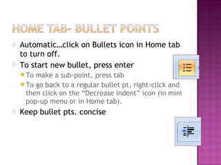 


Automatic…click on Bullets icon in Home tab
to turn off.
To start new bullet, press enter
 To

make a sub-point, press tab
 To go back to a regular bullet pt, right-click and
then click on the “Decrease Indent” icon (in mini
pop-up menu or in Home tab).


Keep bullet pts. concise

 