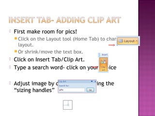 

First make room for pics!
 Click

on the Layout tool (Home Tab) to change
layout.
 Or shrink/move the text box.





Click on Insert Tab/Clip Art.
Type a search word- click on your choice
Adjust image by dragging it or using the
“sizing handles”

 