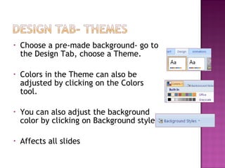 •

Choose a pre-made background- go to
the Design Tab, choose a Theme.

•

Colors in the Theme can also be
adjusted by clicking on the Colors
tool.

•

You can also adjust the background
color by clicking on Background style.

•

Affects all slides

 