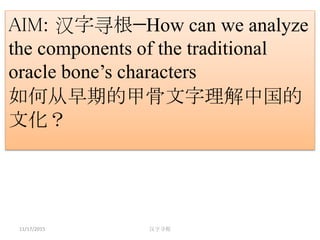 11/17/2015 汉字寻根
AIM: 汉字寻根—How can we analyze
the components of the traditional
oracle bone’s characters
如何从早期的甲骨文字理解中国的
文化？
 