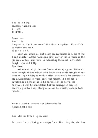 Haochuan Tang
Professor Xiuwu Liu
CHI 253
11/4/2019
Quotation:
Book: Hisa
Chapter 11: The Romance of The Three Kingdoms; Kuan Yu’s
downfall and death
Page 48 line 8.
kuan yu's downfall and death are recounted in some of the
finest chapters of the novel.an aging warrior, he is reaching the
pinnacle of his fame but also exhibiting the most impossible
haughtiness and folly.
Question:
What was the purpose of further developing the character
even though he was willed with flaws such as his arrogance and
irrationality? Acuity to the historical data would be sufficient in
the development of Kuan Yu to the reader. The concept of
developing a hero escapes the purpose of the narrative;
however, it can be speculated that the concept of heroism
according to Lo Kuan-chung relies on both historical and folk
details.
Week 4: Administration Considerations for
Assessment Tools
Consider the following scenario:
Terrence is considering next steps for a client, Angela, who has
 