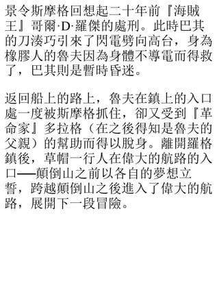 景令斯摩格回想起二十年前『海賊
王』哥爾·D·羅傑的處刑。此時巴其
的刀湊巧引來了閃電劈向高台，身為
橡膠人的魯夫因為身體不導電而得救
了，巴其則是暫時昏迷。
返回船上的路上，魯夫在鎮上的入口
處一度被斯摩格抓住，卻又受到『革
命家』多拉格（在之後得知是魯夫的
父親）的幫助而得以脫身。離開羅格
鎮後，草帽一行人在偉大的航路的入
口──顛倒山之前以各自的夢想立
誓，跨越顛倒山之後進入了偉大的航
路，展開下一段冒險。
 