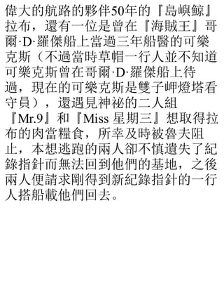 偉大的航路的夥伴50年的『島嶼鯨』
拉布，還有一位是曾在『海賊王』哥
爾·D·羅傑船上當過三年船醫的可樂
克斯（不過當時草帽一行人並不知道
可樂克斯曾在哥爾·D·羅傑船上待
過，現在的可樂克斯是雙子岬燈塔看
守員），還遇見神祕的二人組
『Mr.9』和『Miss 星期三』想取得拉
布的肉當糧食，所幸及時被魯夫阻
止，本想逃跑的兩人卻不慎遺失了紀
錄指針而無法回到他們的基地，之後
兩人便請求剛得到新紀錄指針的一行
人搭船載他們回去。
 