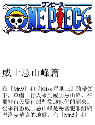 威士忌山峰篇
在『Mr.9』和『Miss 星期三』的帶領
下，草帽一行人來到威士忌山峰，在
那裡市民舉行派對歡迎他們的到來。
後來得悉威士忌山峰是秘密犯罪組織
巴洛克華克的地盤，在『Mr.5』和
 