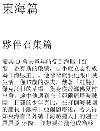 東海篇
夥伴召集篇
蒙其·D·魯夫童年時受到海賊「紅
髮」香克斯的啟蒙，自小就立志要成
為「海賊王」。他爺爺就要他跟山賊
生活。僅17歲的魯夫，戴著「紅髮」
傑克託付的草帽，隻身從故鄉佛夏村
出發。途中他遇到在「亞爾麗塔海賊
團」打雜的少年克比，在打倒海賊團
的船長「鐵棒」亞爾麗塔後，魯夫得
知東海有個外號「海賊獵人」的劍士
羅羅亞·索隆，並想要拉攏他成為夥
 