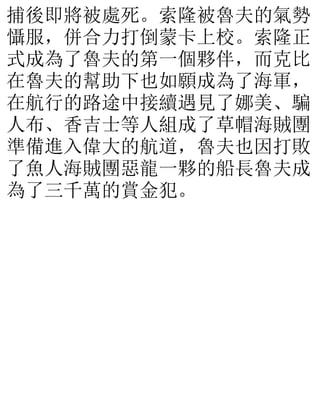 捕後即將被處死。索隆被魯夫的氣勢
懾服，併合力打倒蒙卡上校。索隆正
式成為了魯夫的第一個夥伴，而克比
在魯夫的幫助下也如願成為了海軍，
在航行的路途中接續遇見了娜美、騙
人布、香吉士等人組成了草帽海賊團
準備進入偉大的航道，魯夫也因打敗
了魚人海賊團惡龍一夥的船長魯夫成
為了三千萬的賞金犯。
 