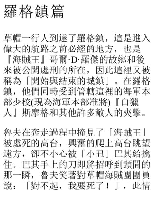 羅格鎮篇
草帽一行人到達了羅格鎮，這是進入
偉大的航路之前必經的地方，也是
『海賊王』哥爾·D·羅傑的故鄉和後
來被公開處刑的所在，因此這裡又被
稱為「開始與結束的城鎮」。在羅格
鎮，他們同時受到管轄這裡的海軍本
部少校(現為海軍本部准將)『白獵
人』斯摩格和其他許多敵人的夾擊。
魯夫在奔走過程中撞見了「海賊王」
被處死的高台，興奮的爬上高台眺望
遠方，卻不小心被「小丑」巴其給擒
住。巴其手上的刀即將招呼到頸間的
那一瞬，魯夫笑著對草帽海賊團團員
說：「對不起，我要死了！」，此情
 