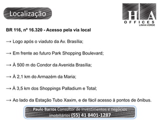 Localização
BR 116, nº 16.320 - Acesso pela via local

→ Logo após o viaduto da Av. Brasília;

→ Em frente ao futuro Park Shopping Boulevard;

→ À 500 m do Condor da Avenida Brasília;

→ À 2,1 km do Armazém da Maria;

→ À 3,5 km dos Shoppings Palladium e Total;

→ Ao lado da Estação Tubo Xaxim, e de fácil acesso à pontos de ônibus.
             Paulo Barros Consultor de Investimentos e negócios
                     imobiliários (55) 41 8401-1287
 