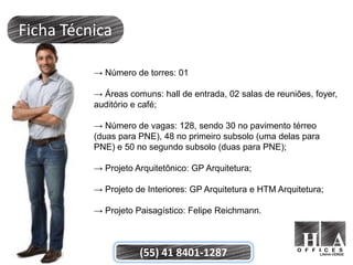 Ficha Técnica

          → Número de torres: 01

          → Áreas comuns: hall de entrada, 02 salas de reuniões, foyer,
          auditório e café;

          → Número de vagas: 128, sendo 30 no pavimento térreo
          (duas para PNE), 48 no primeiro subsolo (uma delas para
          PNE) e 50 no segundo subsolo (duas para PNE);

          → Projeto Arquitetônico: GP Arquitetura;

          → Projeto de Interiores: GP Arquitetura e HTM Arquitetura;

          → Projeto Paisagístico: Felipe Reichmann.



                     (55) 41 8401-1287
 