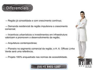 Diferenciais

→ Região já consolidada e com crescimento contínuo;

→ Demanda residencial da região impulsiona o crescimento
comercial;

→ Incentivos urbanísticos e investimentos em infraestrutura
valorizam e promovem o desenvolvimento da região;

→ Arquitetura contemporânea;

→ Pioneiro no segmento comercial da região, o H. A. Offices Linha
Verde será uma referência;

→ Projeto 100% enquadrado nas normas de acessibilidade.



                               (55) 41 8401-1287
 