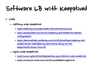 Software LB with Keepalived
• Link
  – HAProxy with keepalived
     • http://haproxy.1wt.eu/download/1.3/doc/architecture.txt
     • http://andyleonard.com/2011/02/01/haproxy-and-keepalived-example-
       configuration/
     • http://aaronwalrath.wordpress.com/2011/06/28/configure-haproxy-and-
       keepalived-for-load-balancing-and-reverse-proxy-on-red-
       hatscientificcentos-linux-56/
  – Nginx with keepalived
     • http://www.cyberciti.biz/faq/handling-nginx-failover-with-keepalived/
     • http://evolution.voxeo.com/wiki/kb:swloadbalancingfailover
 
