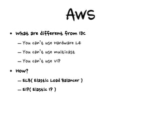 AWS
• What are different from IDC
   – You can’t use Hardware L4
   – You can’t use multicast
   – You can’t use VIP
• How?
   – ELB( Elastic Load Balancer )
   – EIP( Elastic IP )
 