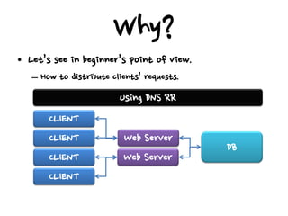 Why?
• Let’s see in beginner’s point of view.
   – How to distribute clients’ requests.
                         Using DNS RR
       CLIENT
       CLIENT             Web Server
                                            DB
       CLIENT             Web Server
       CLIENT
 