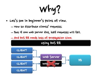 Why?
• Let’s see in beginner’s point of view.
   – How to distribute clients’ requests.
   – But If one web server dies, half requests will fail.
   – And DNS RR needs lots of propagation time.
                          Using DNS RR
       CLIENT
       CLIENT              Web Server
                                                       DB
       CLIENT              Web Server
       CLIENT
 
