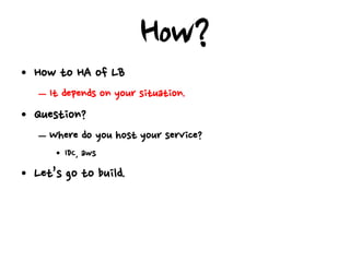 How?
• How to HA of LB
   – It depends on your situation.
• Question?
   – Where do you host your service?
      • IDC, aws
• Let’s go to build.
 