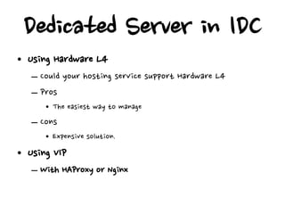 Dedicated Server in IDC
• Using Hardware L4
   – Could your hosting service support Hardware L4
   – Pros
      • The easiest way to manage
   – Cons
      • Expensive solution.
• Using VIP
   – With HAProxy or Nginx
 