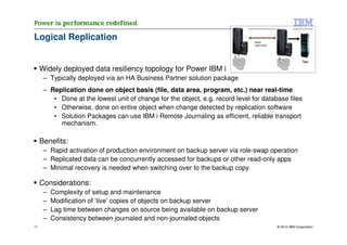 Logical Replication                                                             Backup
                                                                                (target system)




                                                                                                                 Tape

     Widely deployed data resiliency topology for Power IBM i
      – Typically deployed via an HA Business Partner solution package
      – Replication done on object basis (file, data area, program, etc.) near real-time
         • Done at the lowest unit of change for the object, e.g. record level for database files
         • Otherwise, done on entire object when change detected by replication software
         • Solution Packages can use IBM i Remote Journaling as efficient, reliable transport
           mechanism.

     Benefits:
      – Rapid activation of production environment on backup server via role-swap operation
      – Replicated data can be concurrently accessed for backups or other read-only apps
      – Minimal recovery is needed when switching over to the backup copy

     Considerations:
      –   Complexity of setup and maintenance
      –   Modification of ‘live’ copies of objects on backup server
      –   Lag time between changes on source being available on backup server
      –   Consistency between journaled and non-journaled objects
11                                                                                                © 2012 IBM Corporation
 