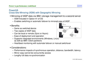 PowerHA
Cross-Site Mirroring (XSM) with Geographic Mirroring
     Mirroring of IASP data via IBM i storage management to a second server
      – XSM Included in Option 41 of OS
      – Enables switching or automatic failover to mirrored copy of IASP
                                                                 Primary
                                                                 (source system)

     Benefits:
      – Same as switched device                                   Production
                                                                                               Backup
                                                                                               (target system)

                                                                     Data
      – Two copies of IASP data
      – Can be local or remote (Sync or Async)                   Backup
                                                                                      Mirror
      – Ease of deployment and operation                                              Copy


      – Supports integrated environments (Windows, Linux)
        as well as IBM i Client partitions
      – Heartbeat monitoring with automate failover or manual switchover

     Considerations:
      – Performance impacts of synchronous operation, distance, bandwidth, latency
      – Mirror copy cannot be concurrently access
      – Lengthy full data re-synchronization
17                                                                                 © 2012 IBM Corporation
 