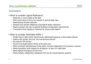 Conclusions

     When to consider Logical Replication?
      –   Need two or more copies of the data
      –   Want some level of concurrent access to second data copy
      –   Need backup window reduction
      –   Already have solution deployed using logical object replication
      –   Need a solution that has no special hardware configuration requirements
      –   Transaction level integrity is important for all journaled objects


     When to consider Switchable IASPs ?
      –   Single copy of data meets requirements; addressed exposure to disk subsys failures
      –   Need a very simple, low cost, low maintenance solution
      –   No need for DR solution
      –   Source and target system will be at the same site
      –   Want consistent fail/switchover times within minutes independent of transaction volumes
      –   Need transaction level integrity for all objects; no loss of in-flight data
      –   Need highest throughput environment
      –   Need multiple, independent databases that can be moved between systems


27                                                                                    © 2012 IBM Corporation
 