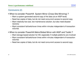 Conclusions (2)
     When to consider PowerHA System Mirror (Cross-Site Mirroring) ?
     – Want a system-generated second copy of the data (at an IASP level)
     – Need two copies of data, but do not need concurrent access to second copy
     – Want relatively low cost, low maintenance solution, but also need disaster
       recovery
     – Want consistent fail/switchover times within minutes independent of transaction
       volumes

     When to consider PowerHA Metro/Global Mirror with IASP and Toolkit ?
     – Want storage based solution for HA; especially if multiple platforms are involved
     – Want consistent fail/switchover times within minutes independent of transaction
       volumes
     – Need two copies of data, but do not need concurrent access to second copy




28                                                                           © 2012 IBM Corporation
 