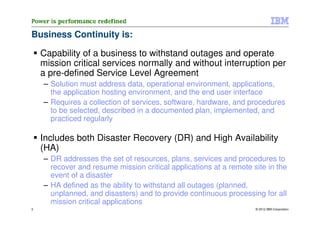 Business Continuity is:

    Capability of a business to withstand outages and operate
    mission critical services normally and without interruption per
    a pre-defined Service Level Agreement
    – Solution must address data, operational environment, applications,
      the application hosting environment, and the end user interface
    – Requires a collection of services, software, hardware, and procedures
      to be selected, described in a documented plan, implemented, and
      practiced regularly

    Includes both Disaster Recovery (DR) and High Availability
    (HA)
    – DR addresses the set of resources, plans, services and procedures to
      recover and resume mission critical applications at a remote site in the
      event of a disaster
    – HA defined as the ability to withstand all outages (planned,
      unplanned, and disasters) and to provide continuous processing for all
      mission critical applications
3                                                                   © 2012 IBM Corporation
 