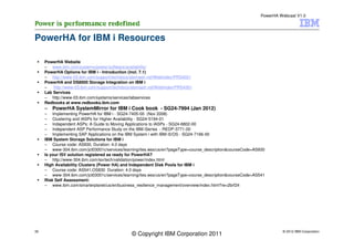 PowerHA Webcast V1.0




PowerHA for IBM i Resources

     PowerHA Website
     – www.ibm.com/systems/power/software/availability/
     PowerHA Options for IBM i - Introduction (incl. 7.1)
     – http://www-03.ibm.com/support/techdocs/atsmastr.nsf/WebIndex/PRS4021
     PowerHA and DS8000 Storage Integration on IBM i
     –   http://www-03.ibm.com/support/techdocs/atsmastr.nsf/WebIndex/PRS4361
     Lab Services
     – http://www-03.ibm.com/systems/services/labservices
     Redbooks at www.redbooks.ibm.com
     – PowerHA SystemMirror for IBM i Cook book - SG24-7994 (Jan 2012)
     – Implementing PowerHA for IBM i - SG24-7405-00 (Nov 2008)
     – Clustering and IASPs for Higher Availability - SG24-5194-01
     – Independent ASPs: A Guide to Moving Applications to IASPs - SG24-6802-00
     – Independent ASP Performance Study on the IBM iSeries - REDP-3771-00
     – Implementing SAP Applications on the IBM System i with IBM i5/OS - SG24-7166-00
     IBM System Storage Solutions for IBM i
     – Course code: AS930, Duration: 4.0 days
     – www-304.ibm.com/jct03001c/services/learning/ites.wss/us/en?pageType=course_description&courseCode=AS930
     Is your ISV solution registered as ready for PowerHA?
     – http://www-304.ibm.com/isv/tech/validation/power/index.html
     High Availability Clusters (Power HA) and Independent Disk Pools for IBM i
     – Course code: AS541,OS830 Duration: 4.0 days
     – www-304.ibm.com/jct03001c/services/learning/ites.wss/us/en?pageType=course_description&courseCode=AS541
     Risk Self Assessment:
     – www.ibm.com/smarterplanet/us/en/business_resilience_management/overview/index.html?re=2brf24




35                                                                                                                   © 2012 IBM Corporation
                                               © Copyright IBM Corporation 2011
 