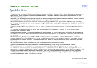 Special notices
 This document was developed for IBM offerings in the United States as of the date of publication. IBM may not make these offerings available in
 other countries, and the information is subject to change without notice. Consult your local IBM business contact for information on the IBM
 offerings available in your area.
 Information in this document concerning non-IBM products was obtained from the suppliers of these products or other public sources. Questions
 on the capabilities of non-IBM products should be addressed to the suppliers of those products.
 IBM may have patents or pending patent applications covering subject matter in this document. The furnishing of this document does not give
 you any license to these patents. Send license inquires, in writing, to IBM Director of Licensing, IBM Corporation, New Castle Drive, Armonk, NY
 10504-1785 USA.
 All statements regarding IBM future direction and intent are subject to change or withdrawal without notice, and represent goals and objectives
 only.
 The information contained in this document has not been submitted to any formal IBM test and is provided "AS IS" with no warranties or
 guarantees either expressed or implied.
 All examples cited or described in this document are presented as illustrations of the manner in which some IBM products can be used and the
 results that may be achieved. Actual environmental costs and performance characteristics will vary depending on individual client configurations
 and conditions.
 IBM Global Financing offerings are provided through IBM Credit Corporation in the United States and other IBM subsidiaries and divisions
 worldwide to qualified commercial and government clients. Rates are based on a client's credit rating, financing terms, offering type, equipment
 type and options, and may vary by country. Other restrictions may apply. Rates and offerings are subject to change, extension or withdrawal
 without notice.
 IBM is not responsible for printing errors in this document that result in pricing or information inaccuracies.
 All prices shown are IBM's United States suggested list prices and are subject to change without notice; reseller prices may vary.
 IBM hardware products are manufactured from new parts, or new and serviceable used parts. Regardless, our warranty terms apply.
 Any performance data contained in this document was determined in a controlled environment. Actual results may vary significantly and are
 dependent on many factors including system hardware configuration and software design and configuration. Some measurements quoted in this
 document may have been made on development-level systems. There is no guarantee these measurements will be the same on generally-
 available systems. Some measurements quoted in this document may have been estimated through extrapolation. Users of this document
 should verify the applicable data for their specific environment.



                                                                                                                           Revised September 26, 2006


36                                                                                                                                    © 2012 IBM Corporation
 