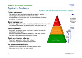 Application Resilience
                                                     Combine with Data Resilience for complete solution
Fully transparent
• Full resilience with automatic restart & transparent failover
• Users repositioned to last committed transaction
• No data loss, no sign-on required, no perceived loss of server;
                                                                                                            HA enabled
  only delay in response                                                                                    applications
                                                                                                            and iSeries
Semi-transparent:                                                                Huh?
                                                                                  Did                        Clusters
• Automatic application restart & recovery to last transaction boundary        something
                                                                                happen?
• The resilient data & the application restart point match exactly
                                                                                                           iSeries
Semi-automatic:                                                                                            Clusters
• Automatic application restart & recovery to some architected            Checkpoint restart.
                                                                                                     Data
  application “restart” point                                                Not too bad .         resiliency
• Normally consistent with state of data, but user may have to
  manually match application to position of data
                                                                                                 Single
                                                                                                 Server
Basic application failover:                                                  Start over.
• Automatic application restart after outage                              Where's all my work?
• User manually repositions within application

No application recovery:
• Users manually restart application with resilient data
• User determines where to resume work


5                                                                                                © 2012 IBM Corporation
 