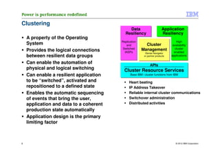 Clustering
                                             Data                        Application
                                           Resiliency                    Resiliency
    A property of the Operating
                                         Replication                               High
    System                                  and          Cluster                availability
                                          Switched     Management                 cluster
    Provides the logical connections       IASPs                                 enabled
                                                          iSeries Navigator
    between resilient data groups                        or partner products   applications

    Can enable the automation of                              APIs
    physical and logical switching         Cluster Resource Services
    Can enable a resilient application         Base IBM i cluster functions from IBM

    to be “switched”, activated and           Heart beating
    repositioned to a defined state           IP Address Takeover
    Enables the automatic sequencing          Reliable internal cluster communications
    of events that bring the user,            Switchover administration
    application and data to a coherent        Distributed activities
    production state automatically
    Application design is the primary
    limiting factor



8                                                                                 © 2012 IBM Corporation
 