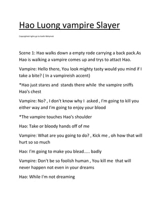 Hao Luong vampire Slayer
Copyrighted rights go to Kadin Melymok

Scene 1: Hao walks down a empty rode carrying a back pack.As
Hao is walking a vampire comes up and trys to attact Hao.
Vampire: Hello there, You look mighty tasty would you mind if I
take a bite? ( In a vampireish accent)
*Hao just stares and stands there while the vampire sniffs
Hao's chest
Vampire: No? , I don't know why I asked , I'm going to kill you
either way and I'm going to enjoy your blood
*The vampire touches Hao's shoulder
Hao: Take or bloody hands off of me
Vampire: What are you going to do? , Kick me , oh how that will
hurt so so much
Hao: I'm going to make you blead..... badly
Vampire: Don't be so foolish human , You kill me that will
never happen not even in your dreams
Hao: While I'm not dreaming

 