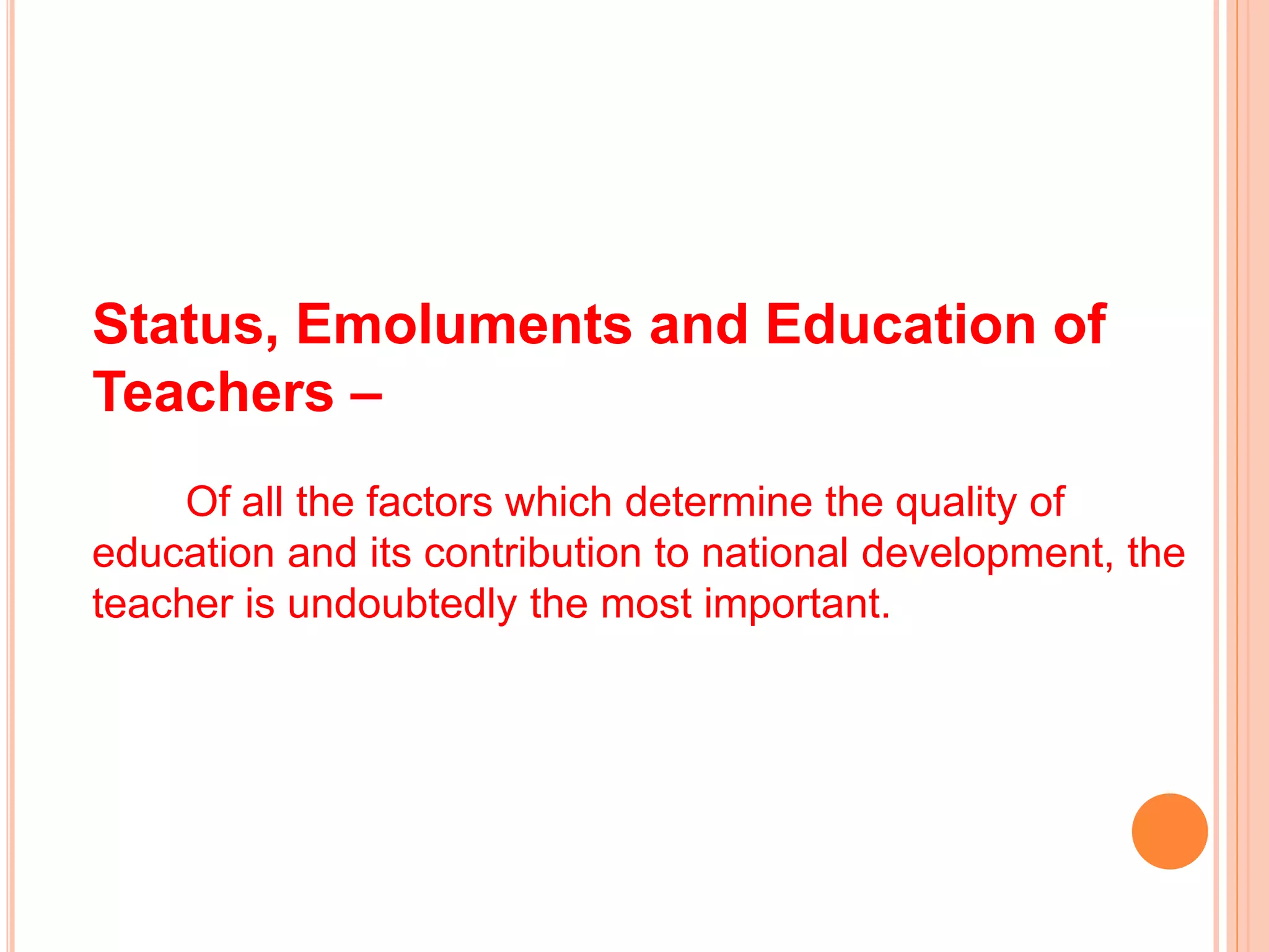 Status, Emoluments and Education of
Teachers –
Of all the factors which determine the quality of
education and its contribution to national development, the
teacher is undoubtedly the most important.
 