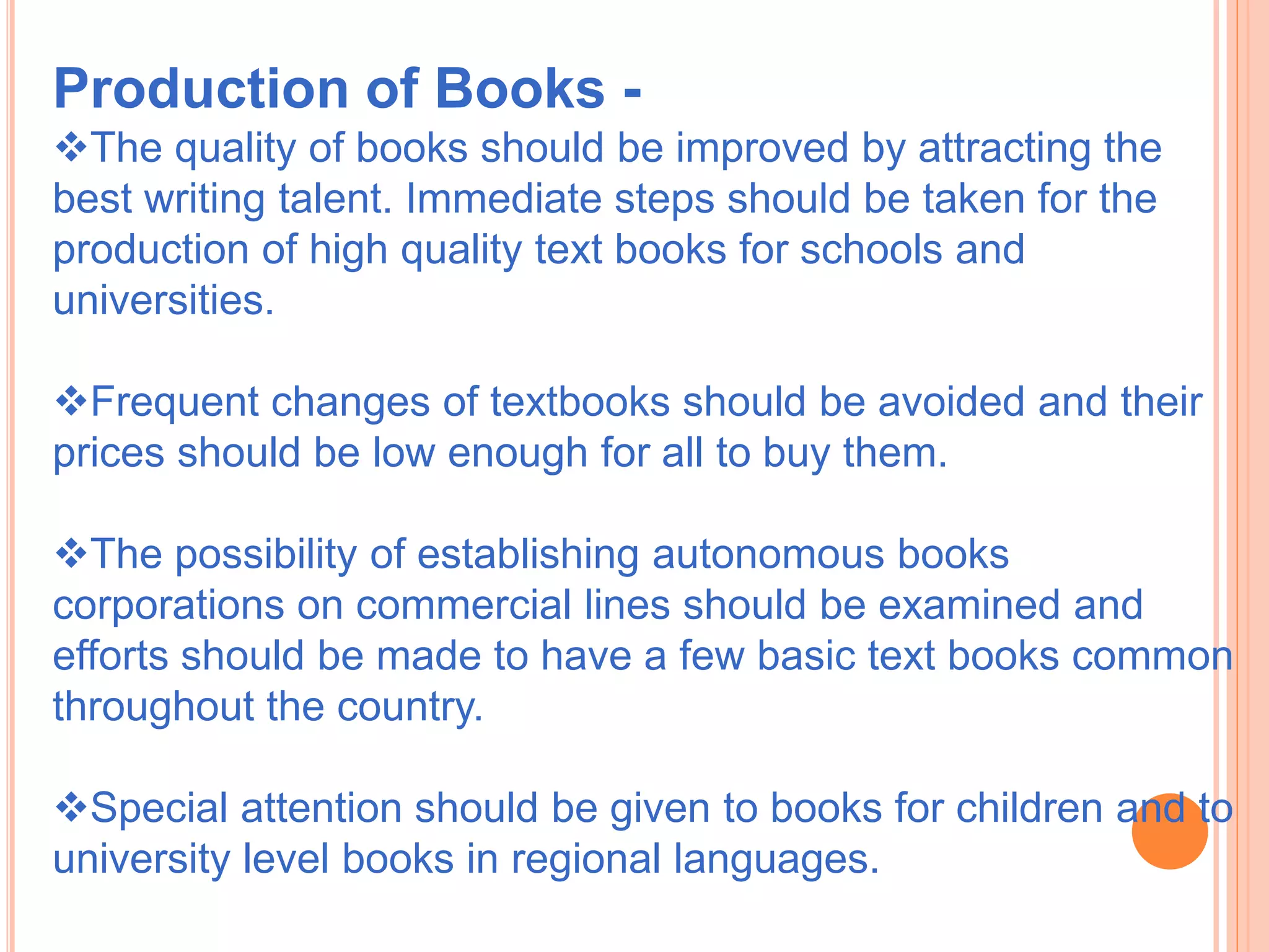 Production of Books -
The quality of books should be improved by attracting the
best writing talent. Immediate steps should be taken for the
production of high quality text books for schools and
universities.
Frequent changes of textbooks should be avoided and their
prices should be low enough for all to buy them.
The possibility of establishing autonomous books
corporations on commercial lines should be examined and
efforts should be made to have a few basic text books common
throughout the country.
Special attention should be given to books for children and to
university level books in regional languages.
 