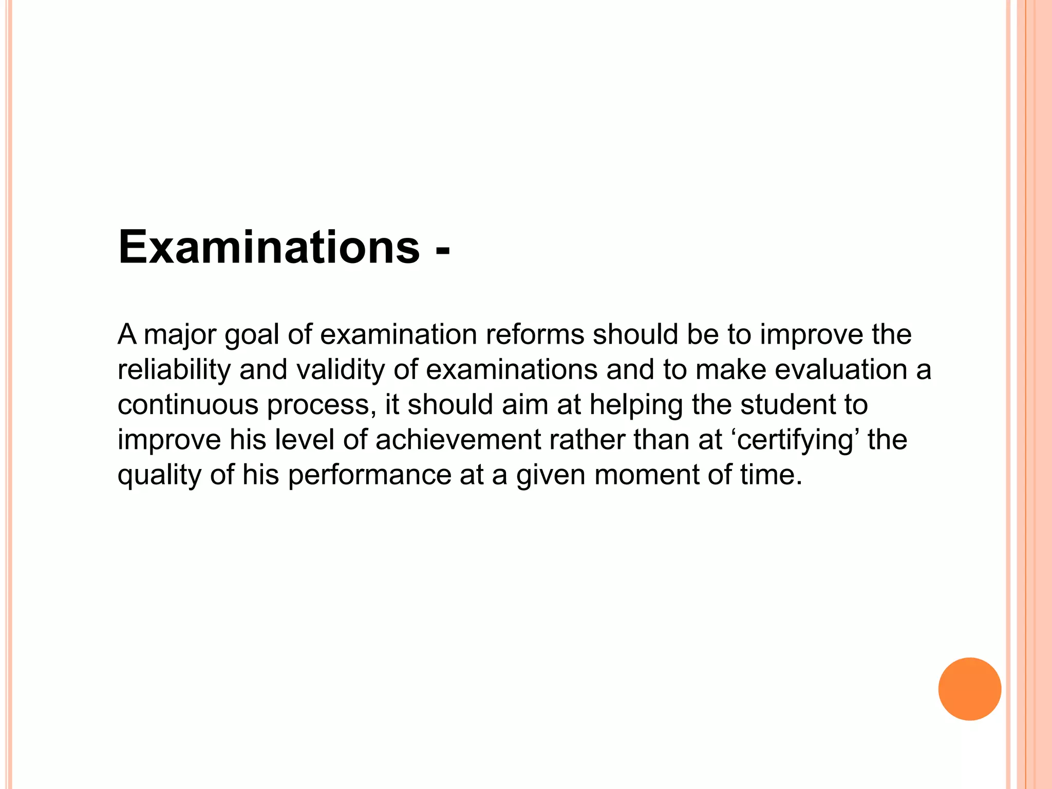 Examinations -
A major goal of examination reforms should be to improve the
reliability and validity of examinations and to make evaluation a
continuous process, it should aim at helping the student to
improve his level of achievement rather than at ‘certifying’ the
quality of his performance at a given moment of time.
 