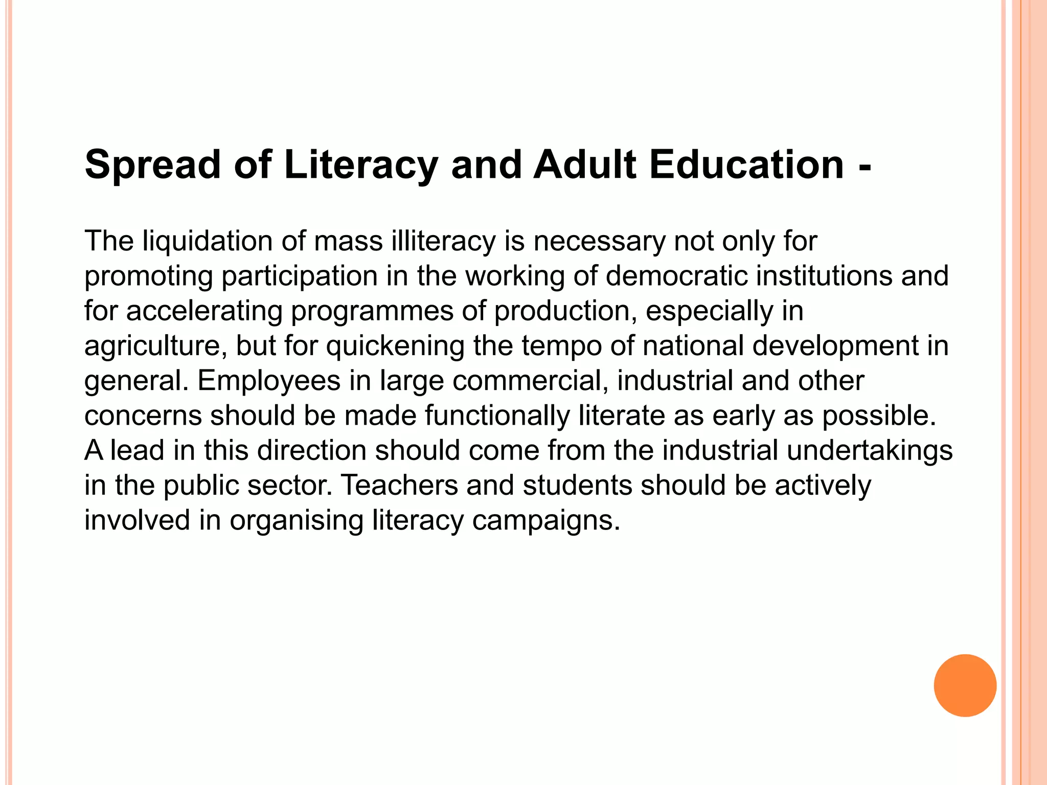 Spread of Literacy and Adult Education -
The liquidation of mass illiteracy is necessary not only for
promoting participation in the working of democratic institutions and
for accelerating programmes of production, especially in
agriculture, but for quickening the tempo of national development in
general. Employees in large commercial, industrial and other
concerns should be made functionally literate as early as possible.
A lead in this direction should come from the industrial undertakings
in the public sector. Teachers and students should be actively
involved in organising literacy campaigns.
 