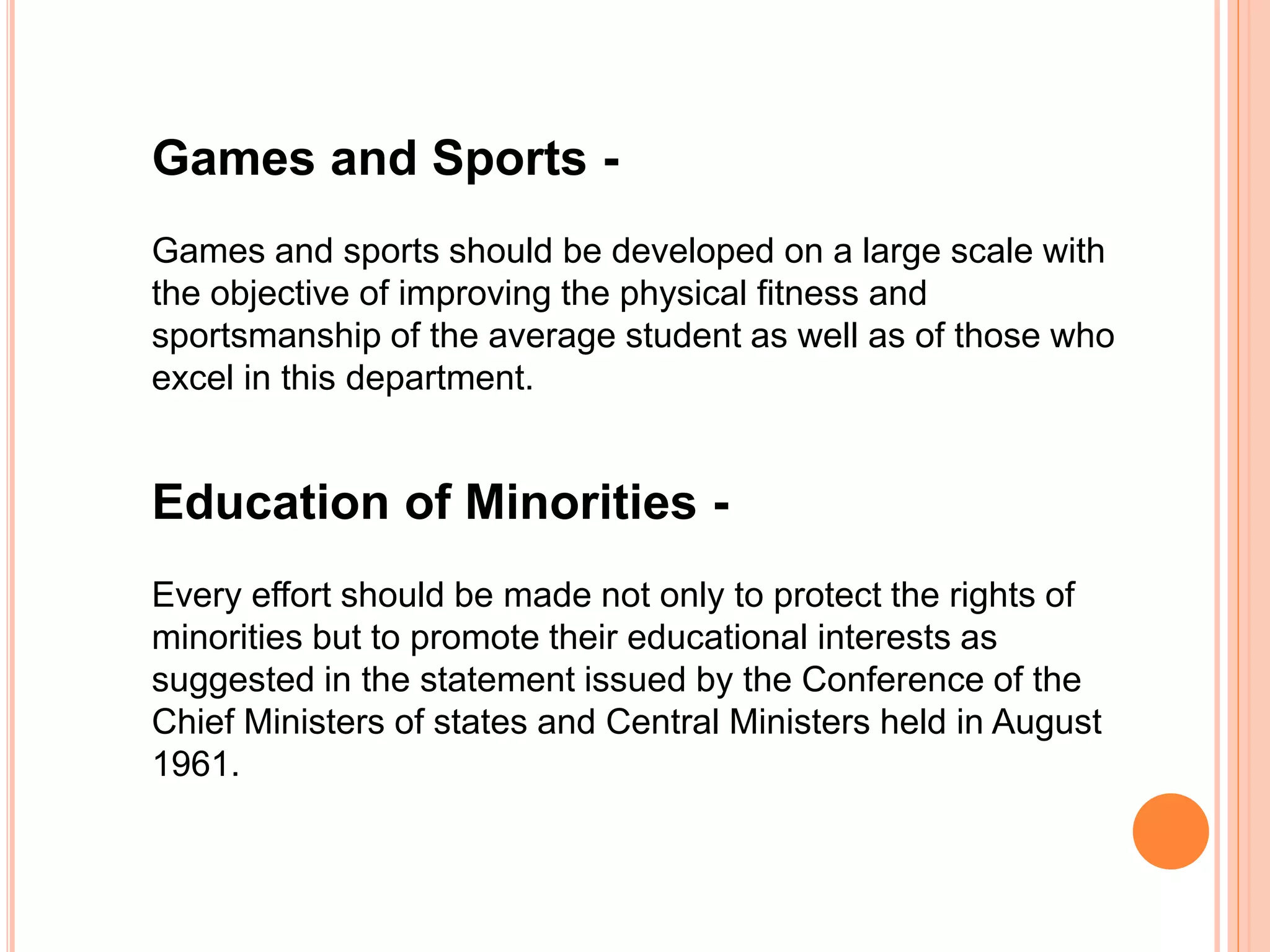 Games and Sports -
Games and sports should be developed on a large scale with
the objective of improving the physical fitness and
sportsmanship of the average student as well as of those who
excel in this department.
Education of Minorities -
Every effort should be made not only to protect the rights of
minorities but to promote their educational interests as
suggested in the statement issued by the Conference of the
Chief Ministers of states and Central Ministers held in August
1961.
 