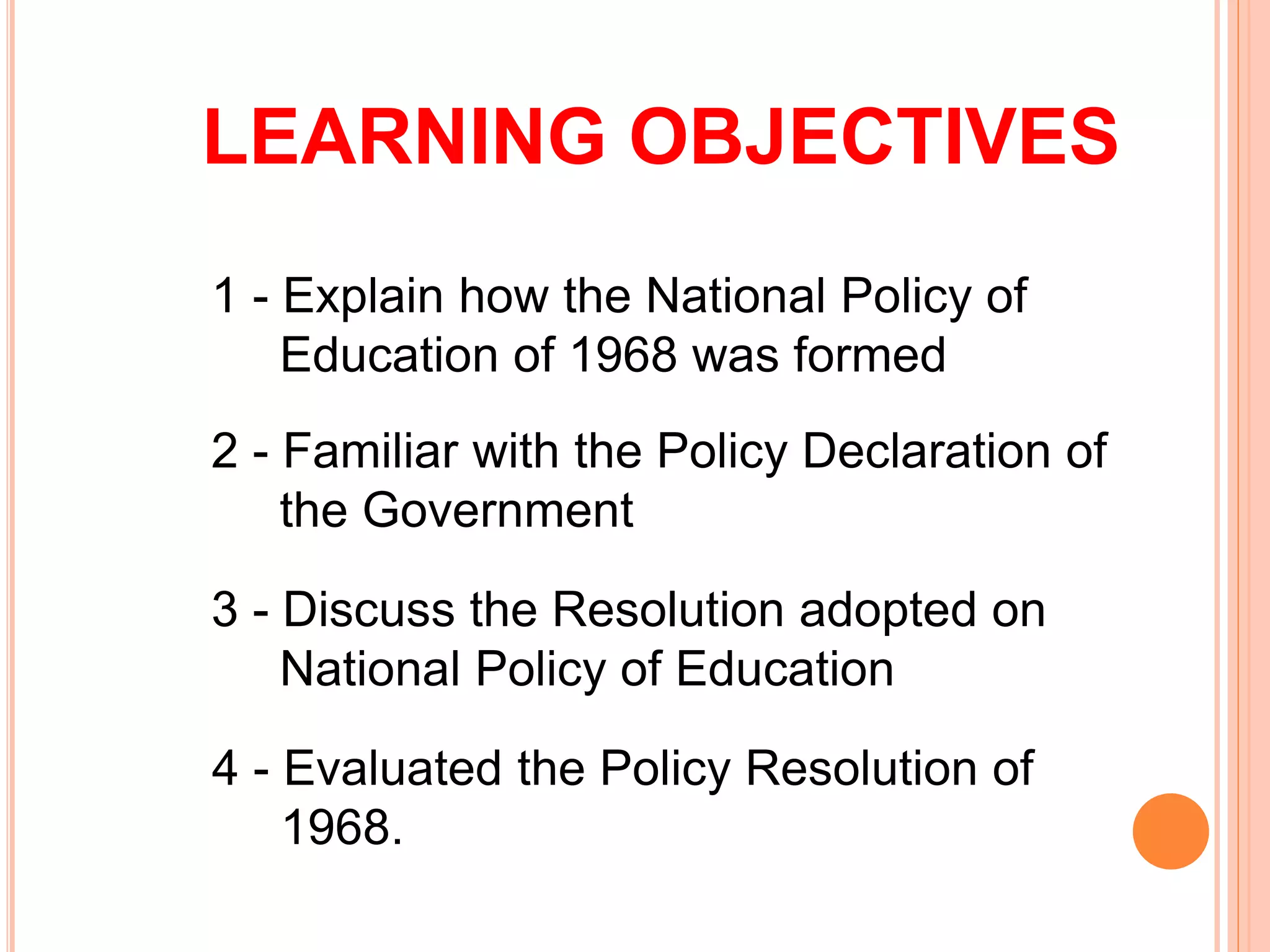 LEARNING OBJECTIVES
1 - Explain how the National Policy of
Education of 1968 was formed
2 - Familiar with the Policy Declaration of
the Government
3 - Discuss the Resolution adopted on
National Policy of Education
4 - Evaluated the Policy Resolution of
1968.
 