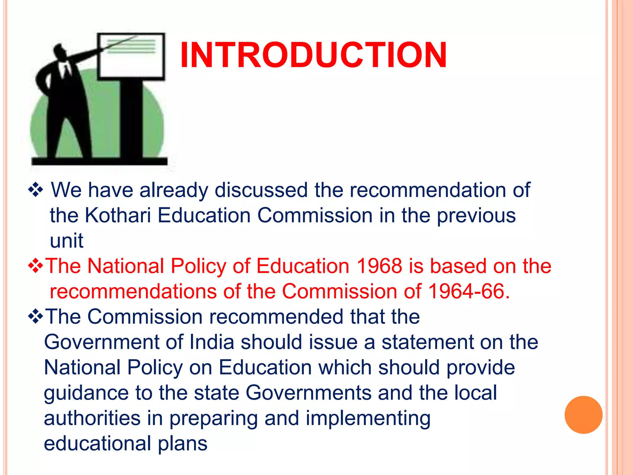 INTRODUCTION
 We have already discussed the recommendation of
the Kothari Education Commission in the previous
unit
The National Policy of Education 1968 is based on the
recommendations of the Commission of 1964-66.
The Commission recommended that the
Government of India should issue a statement on the
National Policy on Education which should provide
guidance to the state Governments and the local
authorities in preparing and implementing
educational plans
 