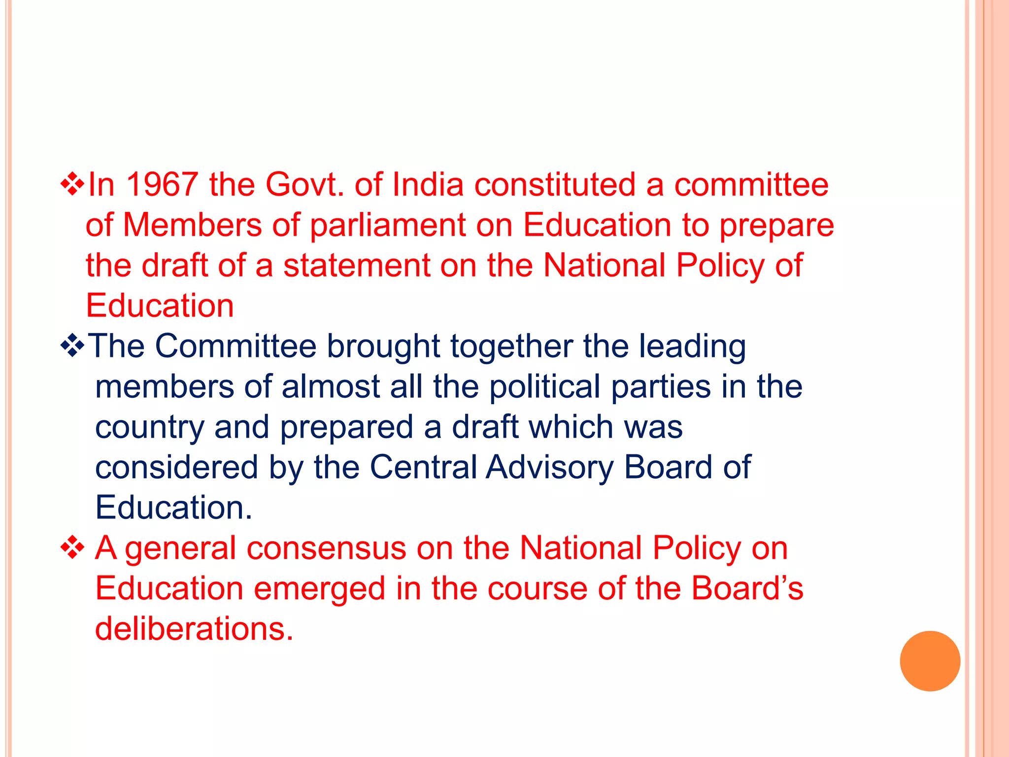 In 1967 the Govt. of India constituted a committee
of Members of parliament on Education to prepare
the draft of a statement on the National Policy of
Education
The Committee brought together the leading
members of almost all the political parties in the
country and prepared a draft which was
considered by the Central Advisory Board of
Education.
 A general consensus on the National Policy on
Education emerged in the course of the Board’s
deliberations.
 