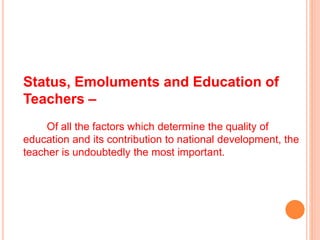 Status, Emoluments and Education of
Teachers –
Of all the factors which determine the quality of
education and its contribution to national development, the
teacher is undoubtedly the most important.
 
