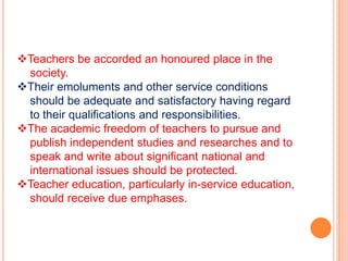 Teachers be accorded an honoured place in the
society.
Their emoluments and other service conditions
should be adequate and satisfactory having regard
to their qualifications and responsibilities.
The academic freedom of teachers to pursue and
publish independent studies and researches and to
speak and write about significant national and
international issues should be protected.
Teacher education, particularly in-service education,
should receive due emphases.
 