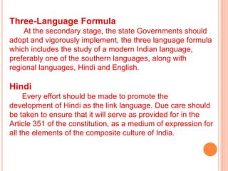 Three-Language Formula
At the secondary stage, the state Governments should
adopt and vigorously implement, the three language formula
which includes the study of a modern Indian language,
preferably one of the southern languages, along with
regional languages, Hindi and English.
Hindi
Every effort should be made to promote the
development of Hindi as the link language. Due care should
be taken to ensure that it will serve as provided for in the
Article 351 of the constitution, as a medium of expression for
all the elements of the composite culture of India.
 