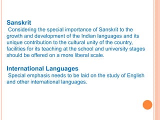 Sanskrit
Considering the special importance of Sanskrit to the
growth and development of the Indian languages and its
unique contribution to the cultural unity of the country,
facilities for its teaching at the school and university stages
should be offered on a more liberal scale.
International Languages
Special emphasis needs to be laid on the study of English
and other international languages.
 