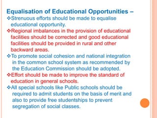 Equalisation of Educational Opportunities –
Strenuous efforts should be made to equalise
educational opportunity.
Regional imbalances in the provision of educational
facilities should be corrected and good educational
facilities should be provided in rural and other
backward areas.
To promote social cohesion and national integration
in the common school system as recommended by
the Education Commission should be adopted.
Effort should be made to improve the standard of
education in general schools.
All special schools like Public schools should be
required to admit students on the basis of merit and
also to provide free studentships to prevent
segregation of social classes.
 