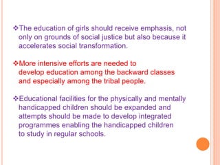 The education of girls should receive emphasis, not
only on grounds of social justice but also because it
accelerates social transformation.
More intensive efforts are needed to
develop education among the backward classes
and especially among the tribal people.
Educational facilities for the physically and mentally
handicapped children should be expanded and
attempts should be made to develop integrated
programmes enabling the handicapped children
to study in regular schools.
 