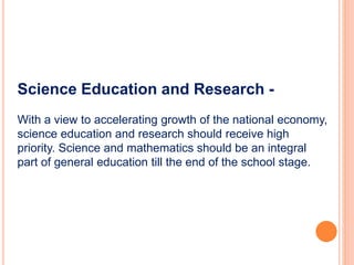 Science Education and Research -
With a view to accelerating growth of the national economy,
science education and research should receive high
priority. Science and mathematics should be an integral
part of general education till the end of the school stage.
 