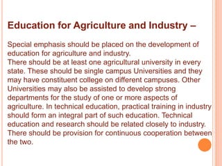 Education for Agriculture and Industry –
Special emphasis should be placed on the development of
education for agriculture and industry.
There should be at least one agricultural university in every
state. These should be single campus Universities and they
may have constituent college on different campuses. Other
Universities may also be assisted to develop strong
departments for the study of one or more aspects of
agriculture. In technical education, practical training in industry
should form an integral part of such education. Technical
education and research should be related closely to industry.
There should be provision for continuous cooperation between
the two.
 