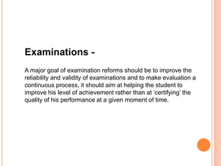 Examinations -
A major goal of examination reforms should be to improve the
reliability and validity of examinations and to make evaluation a
continuous process, it should aim at helping the student to
improve his level of achievement rather than at ‘certifying’ the
quality of his performance at a given moment of time.
 